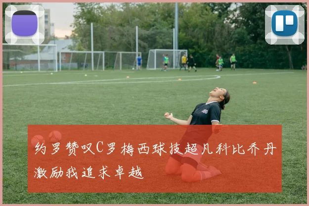 约罗赞叹C罗梅西球技超凡科比乔丹激励我追求卓越