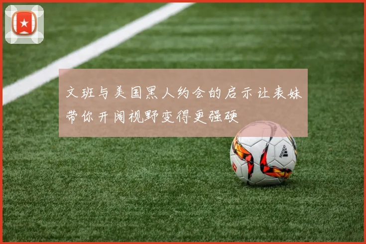 文班与美国黑人约会的启示让表妹带你开阔视野变得更强硬