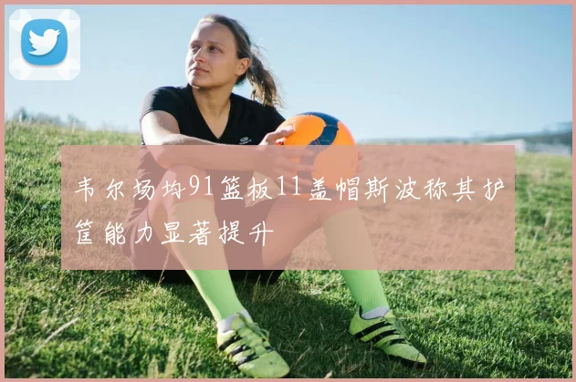 韦尔场均91篮板11盖帽斯波称其护筐能力显著提升