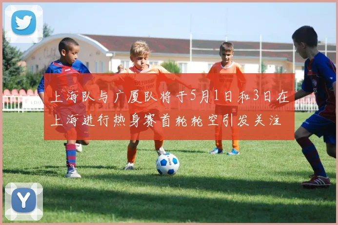 上海队与广厦队将于5月1日和3日在上海进行热身赛首轮轮空引发关注