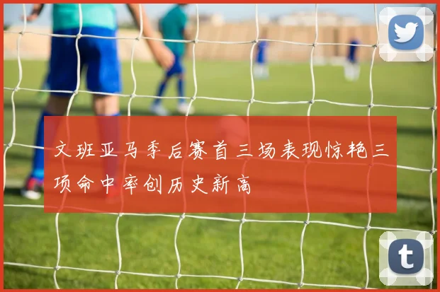 文班亚马季后赛首三场表现惊艳三项命中率创历史新高