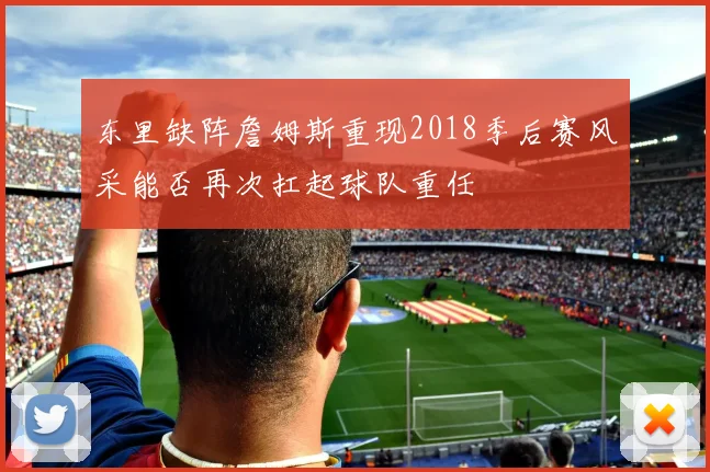 东里缺阵詹姆斯重现2018季后赛风采能否再次扛起球队重任