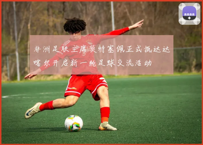 非洲足联主席莫特塞佩正式抵达达喀尔开启新一轮足球交流活动