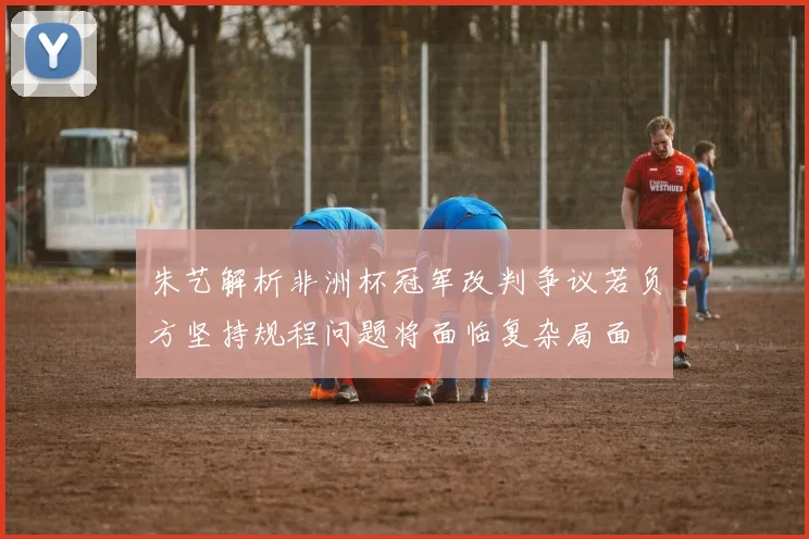 朱艺解析非洲杯冠军改判争议若负方坚持规程问题将面临复杂局面