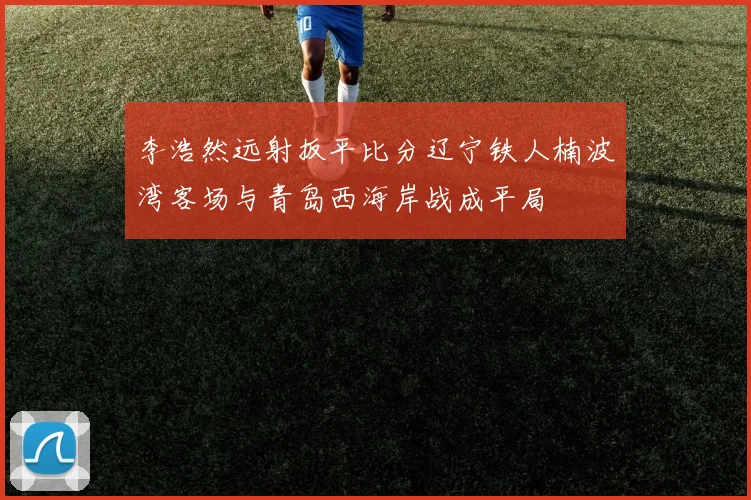 李浩然远射扳平比分辽宁铁人楠波湾客场与青岛西海岸战成平局