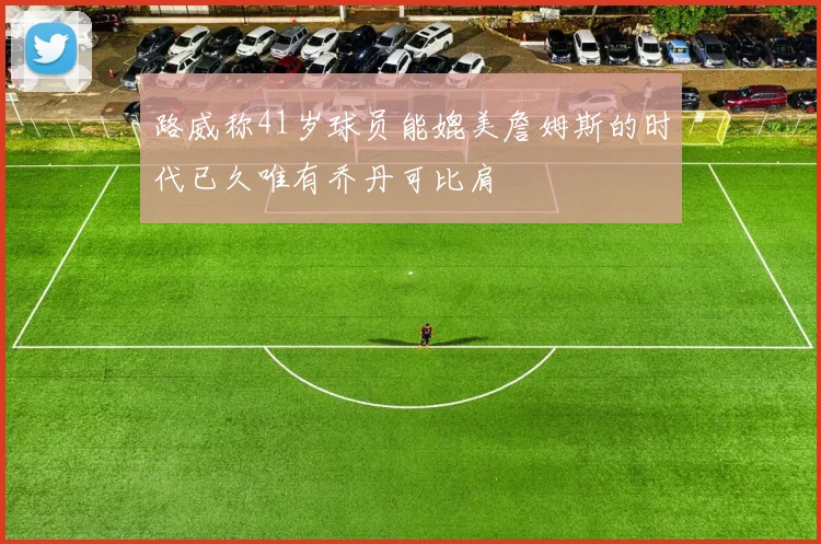 路威称41岁球员能媲美詹姆斯的时代已久唯有乔丹可比肩
