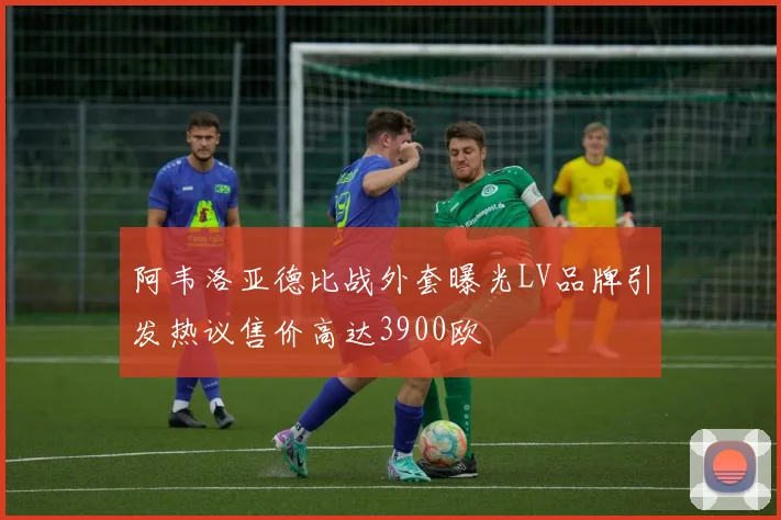 阿韦洛亚德比战外套曝光LV品牌引发热议售价高达3900欧
