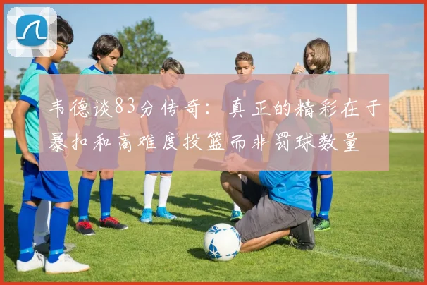 韦德谈83分传奇：真正的精彩在于暴扣和高难度投篮而非罚球数量