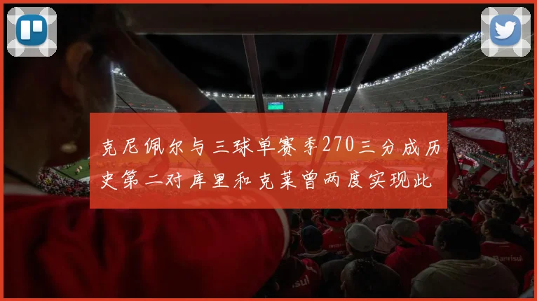 克尼佩尔与三球单赛季270三分成历史第二对库里和克莱曾两度实现此壮举
