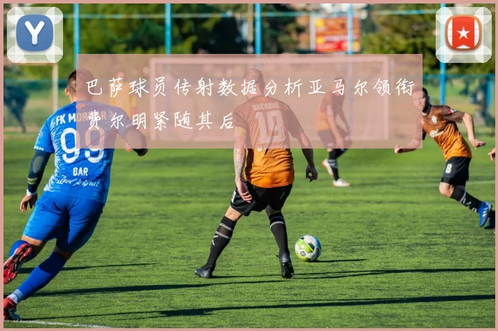 巴萨球员传射数据分析亚马尔领衔费尔明紧随其后