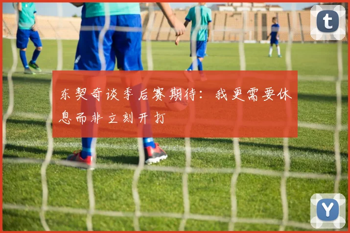 东契奇谈季后赛期待：我更需要休息而非立刻开打