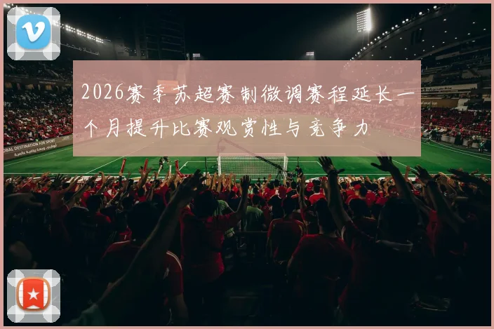 2026赛季苏超赛制微调赛程延长一个月提升比赛观赏性与竞争力