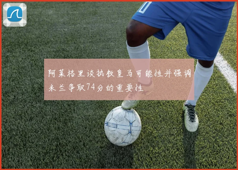 阿莱格里谈执教皇马可能性并强调米兰争取74分的重要性