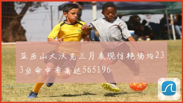 亚历山大沃克三月表现惊艳场均233分命中率高达565196