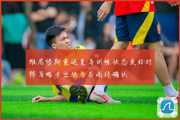 维尼修斯重返皇马训练状态良好对阵马略卡出场与否尚待确认