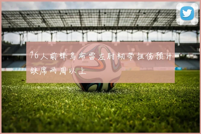 76人前锋乌布雷左肘韧带扭伤预计缺席两周以上