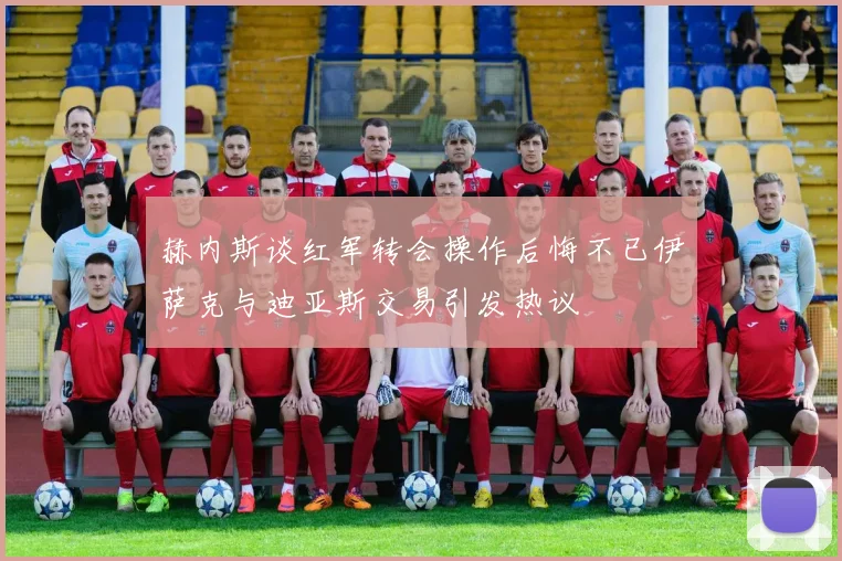 赫内斯谈红军转会操作后悔不已伊萨克与迪亚斯交易引发热议