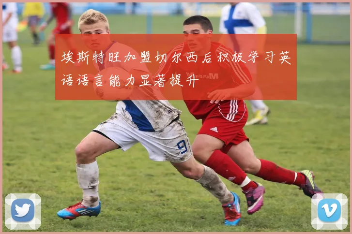 埃斯特旺加盟切尔西后积极学习英语语言能力显著提升