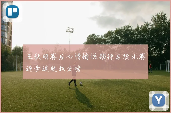 王秋明赛后心情愉悦期待后续比赛逐步追赶积分榜